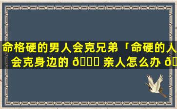 命格硬的男人会克兄弟「命硬的人会克身边的 🐘 亲人怎么办 🌴 」